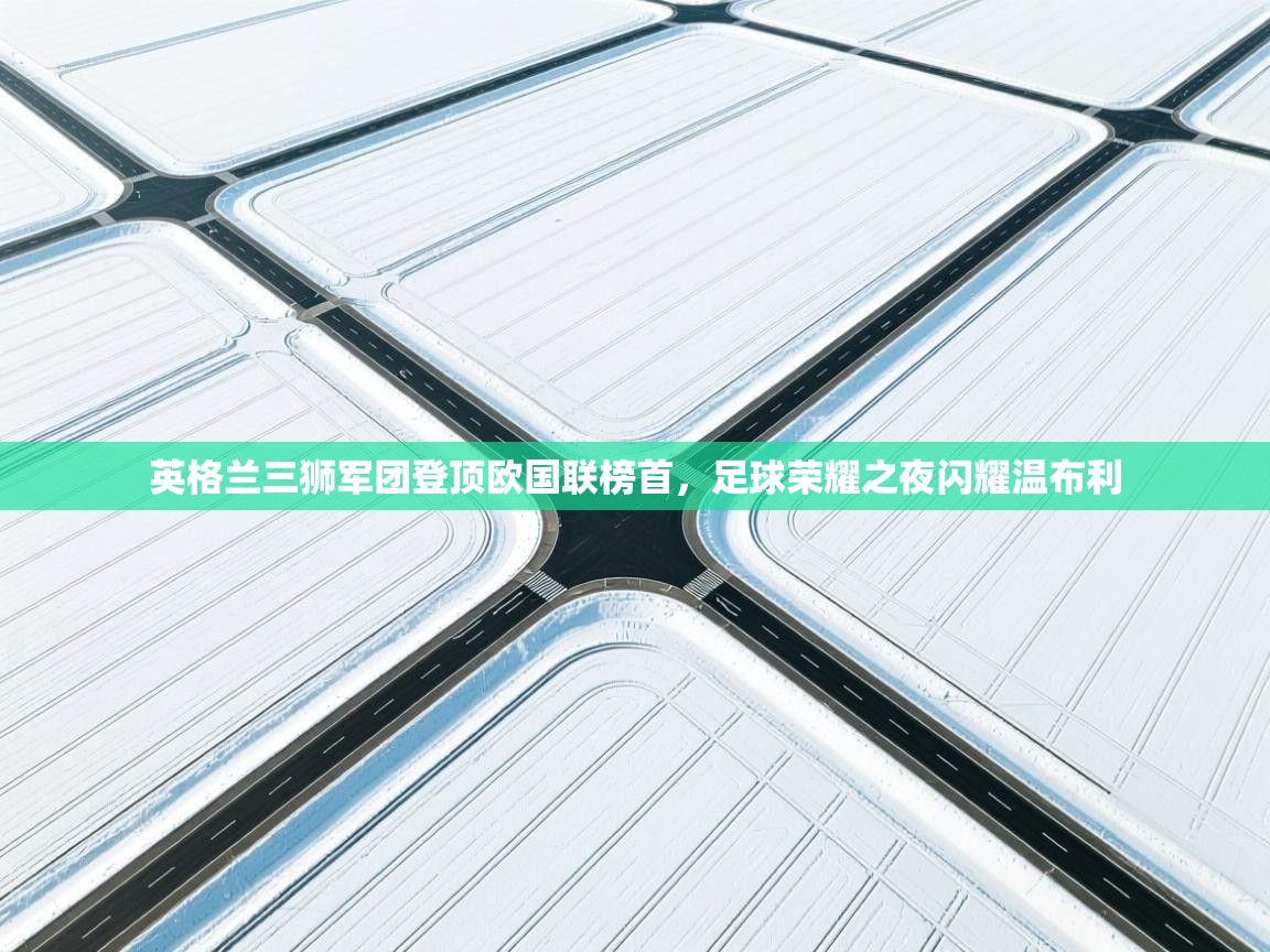 英格兰三狮军团登顶欧国联榜首，足球荣耀之夜闪耀温布利
