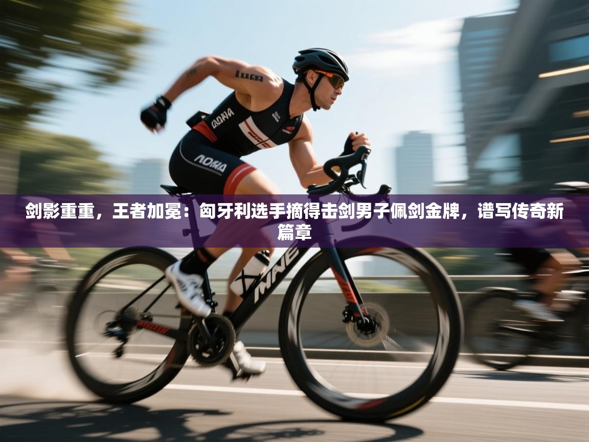 剑影重重，王者加冕：匈牙利选手摘得击剑男子佩剑金牌，谱写传奇新篇章